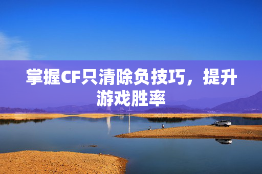 掌握CF只清除负技巧，提升游戏胜率