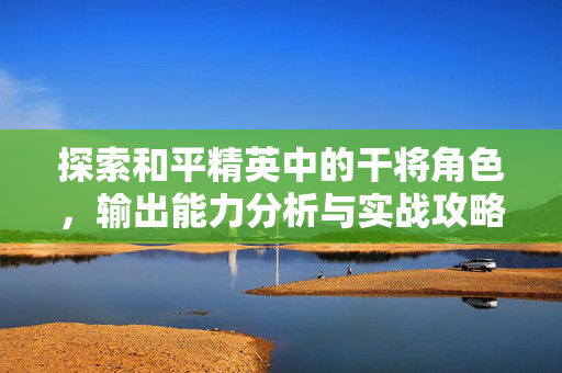 探索和平精英中的干将角色，输出能力分析与实战攻略