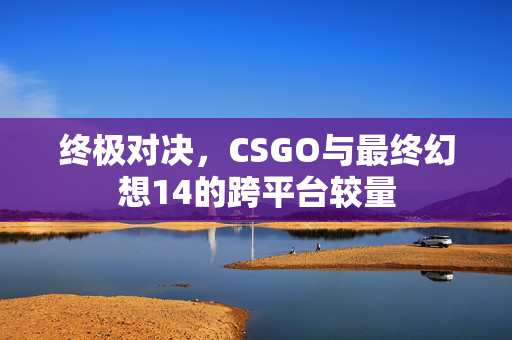 终极对决，CSGO与最终幻想14的跨平台较量