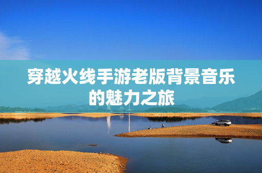 穿越火线手游老版背景音乐的魅力之旅
