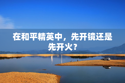 在和平精英中，先开镜还是先开火？