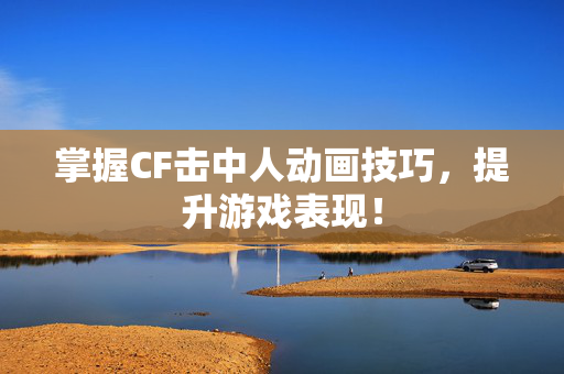 掌握CF击中人动画技巧，提升游戏表现！