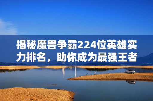 揭秘魔兽争霸224位英雄实力排名，助你成为最强王者！