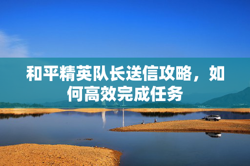 和平精英队长送信攻略，如何高效完成任务