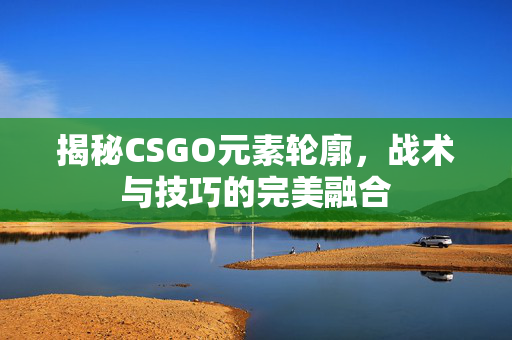 揭秘CSGO元素轮廓，战术与技巧的完美融合