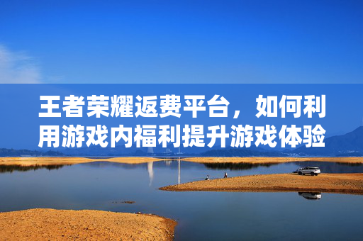 王者荣耀返费平台，如何利用游戏内福利提升游戏体验？