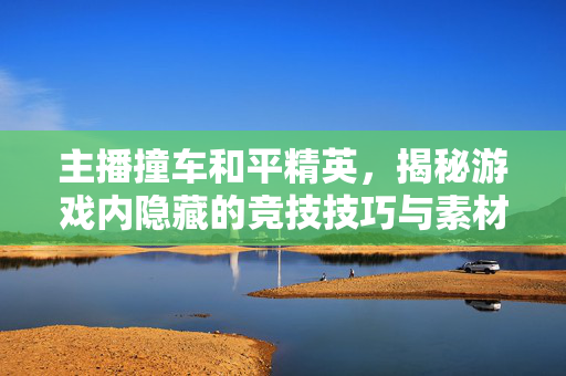 主播撞车和平精英，揭秘游戏内隐藏的竞技技巧与素材获取攻略