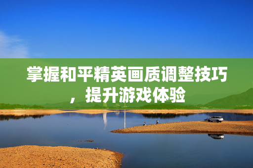 掌握和平精英画质调整技巧，提升游戏体验