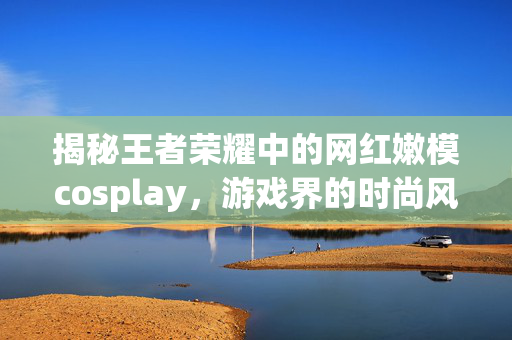 揭秘王者荣耀中的网红嫩模cosplay，游戏界的时尚风潮