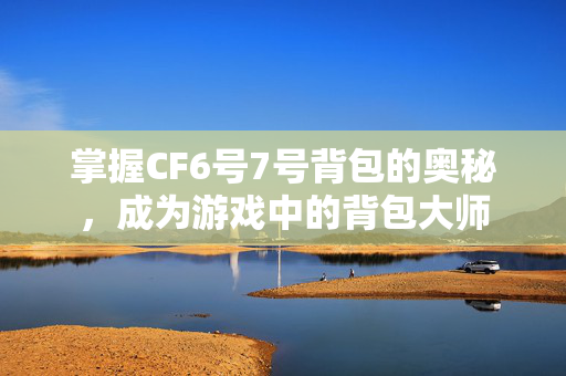 掌握CF6号7号背包的奥秘，成为游戏中的背包大师