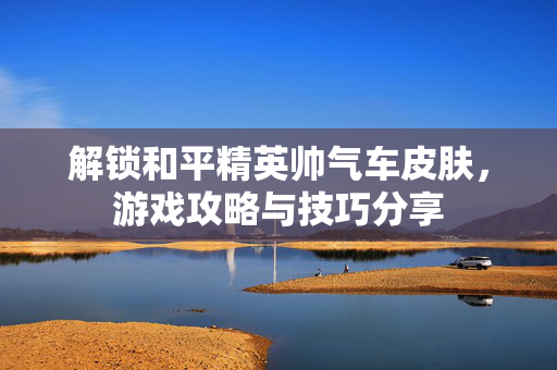解锁和平精英帅气车皮肤，游戏攻略与技巧分享