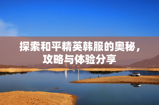 探索和平精英韩服的奥秘，攻略与体验分享