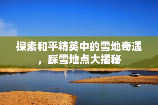 探索和平精英中的雪地奇遇，踩雪地点大揭秘