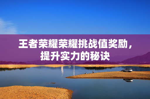 王者荣耀荣耀挑战值奖励，提升实力的秘诀