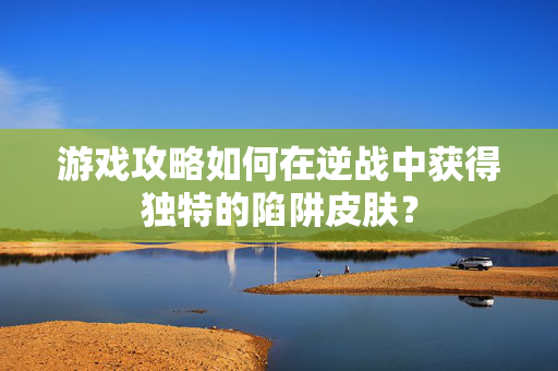 游戏攻略如何在逆战中获得独特的陷阱皮肤？