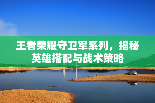 王者荣耀守卫军系列，揭秘英雄搭配与战术策略