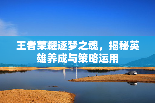 王者荣耀逐梦之魂，揭秘英雄养成与策略运用