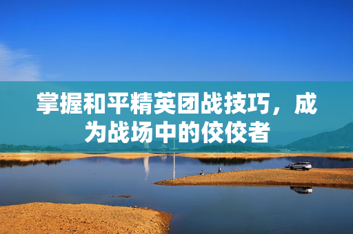 掌握和平精英团战技巧，成为战场中的佼佼者