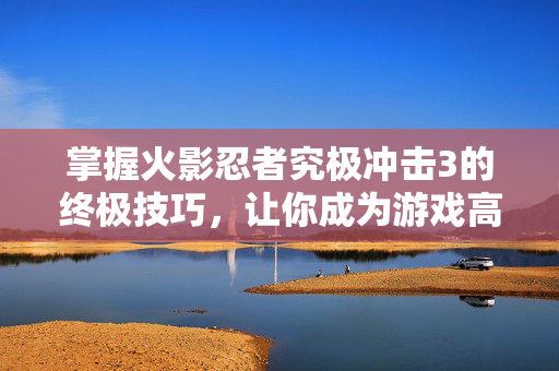 掌握火影忍者究极冲击3的终极技巧，让你成为游戏高手！