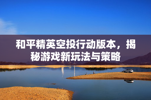 和平精英空投行动版本，揭秘游戏新玩法与策略