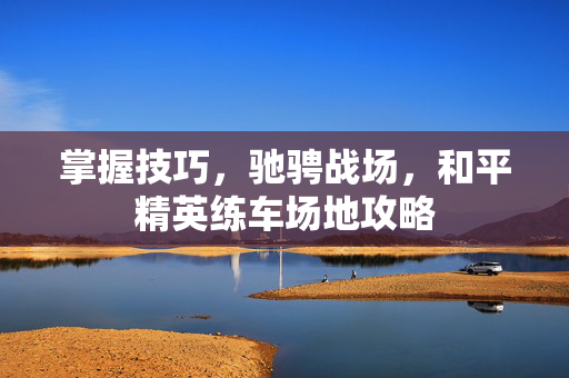 掌握技巧，驰骋战场，和平精英练车场地攻略