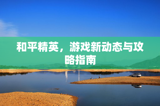 和平精英，游戏新动态与攻略指南