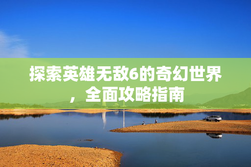 探索英雄无敌6的奇幻世界，全面攻略指南