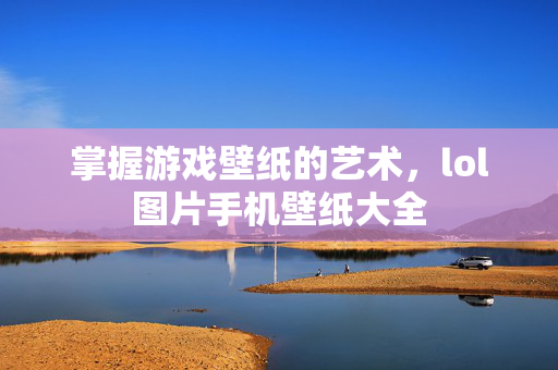 掌握游戏壁纸的艺术，lol图片手机壁纸大全