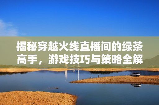 揭秘穿越火线直播间的绿茶高手，游戏技巧与策略全解析