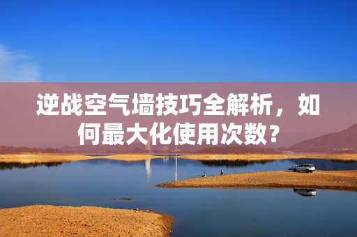 逆战空气墙技巧全解析，如何最大化使用次数？