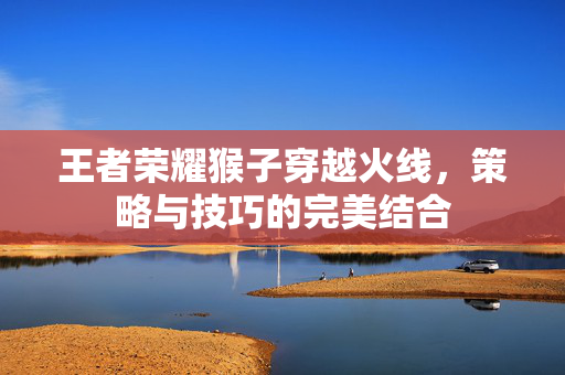 王者荣耀猴子穿越火线，策略与技巧的完美结合