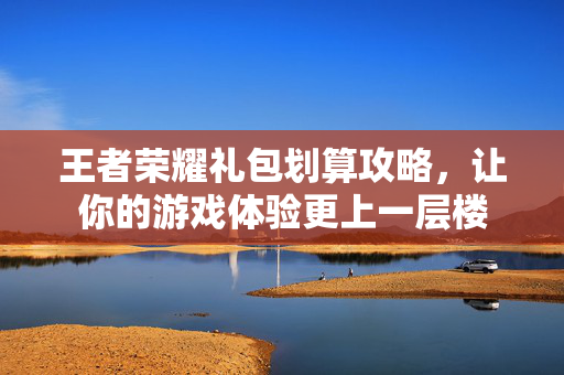 王者荣耀礼包划算攻略，让你的游戏体验更上一层楼