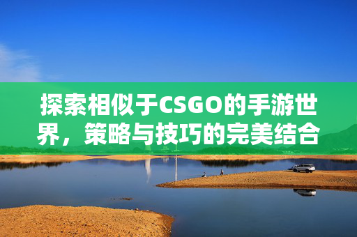 探索相似于CSGO的手游世界，策略与技巧的完美结合