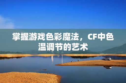 掌握游戏色彩魔法，CF中色温调节的艺术