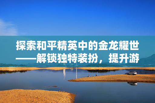 探索和平精英中的金龙耀世——解锁独特装扮，提升游戏魅力