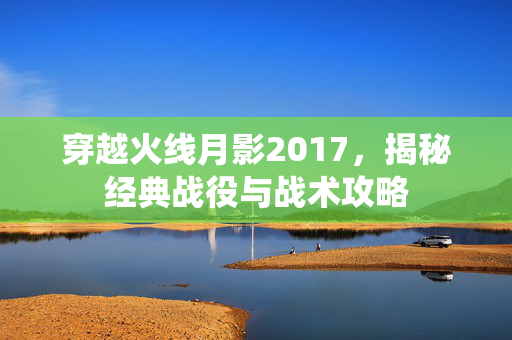 穿越火线月影2017，揭秘经典战役与战术攻略