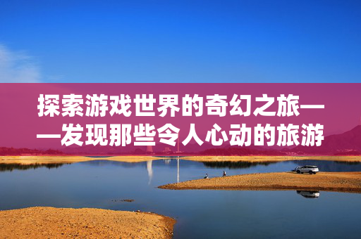 探索游戏世界的奇幻之旅——发现那些令人心动的旅游目的地
