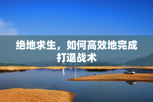 绝地求生，如何高效地完成打退战术