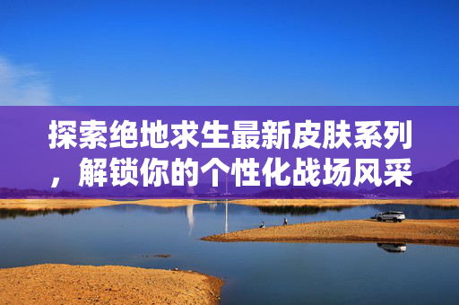 探索绝地求生最新皮肤系列，解锁你的个性化战场风采