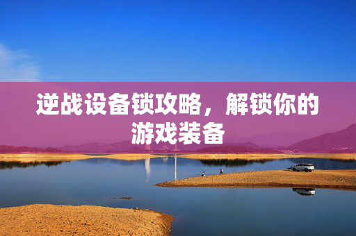 逆战设备锁攻略，解锁你的游戏装备