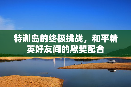 特训岛的终极挑战，和平精英好友间的默契配合