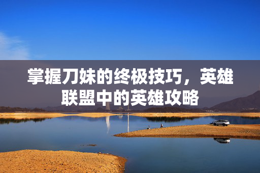 掌握刀妹的终极技巧，英雄联盟中的英雄攻略