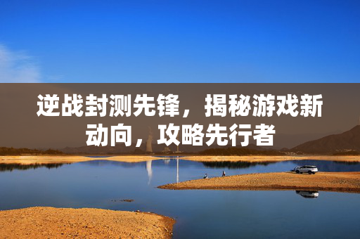 逆战封测先锋，揭秘游戏新动向，攻略先行者