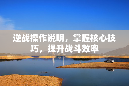 逆战操作说明，掌握核心技巧，提升战斗效率