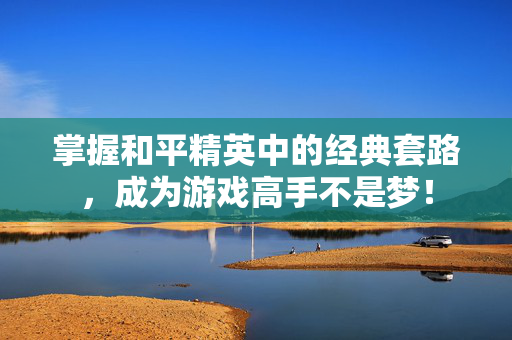 掌握和平精英中的经典套路，成为游戏高手不是梦！