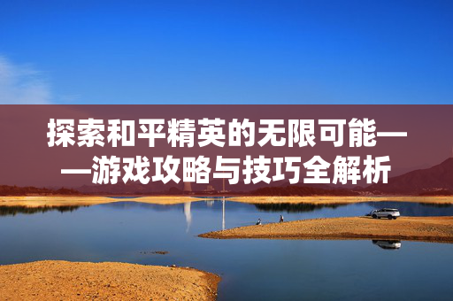 探索和平精英的无限可能——游戏攻略与技巧全解析