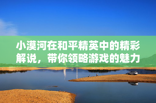 小漠河在和平精英中的精彩解说，带你领略游戏的魅力