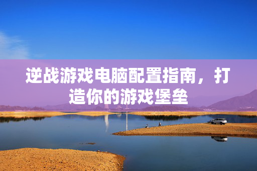 逆战游戏电脑配置指南，打造你的游戏堡垒