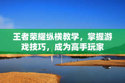 王者荣耀纵横教学，掌握游戏技巧，成为高手玩家