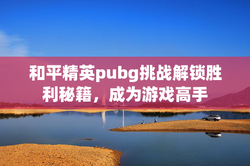 和平精英pubg挑战解锁胜利秘籍，成为游戏高手